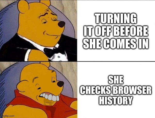 Tuxedo Winnie the Pooh grossed reverse | TURNING IT OFF BEFORE SHE COMES IN SHE CHECKS BROWSER HISTORY | image tagged in tuxedo winnie the pooh grossed reverse | made w/ Imgflip meme maker