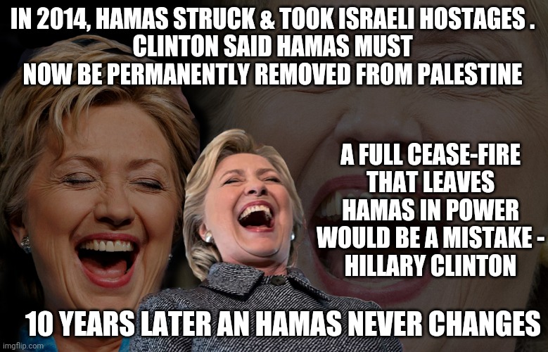 Hillary Clinton laughing | A FULL CEASE-FIRE THAT LEAVES HAMAS IN POWER WOULD BE A MISTAKE -
HILLARY CLINTON IN 2014, HAMAS STRUCK & TOOK ISRAELI HOSTAGES .
CLINTON SA | image tagged in hillary clinton laughing | made w/ Imgflip meme maker