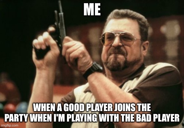 real | ME; WHEN A GOOD PLAYER JOINS THE PARTY WHEN I'M PLAYING WITH THE BAD PLAYER | image tagged in memes,am i the only one around here | made w/ Imgflip meme maker