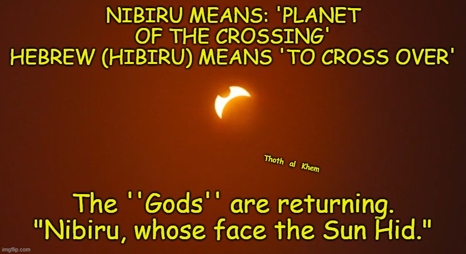 NIBIRU-HEBREW--HIBIRU-ANUNNAKI=ELOHIM | NIBIRU MEANS: 'PLANET OF THE CROSSING'
HEBREW (HIBIRU) MEANS 'TO CROSS OVER'; Thoth   al   Khem; The ''Gods'' are returning.
"Nibiru, whose face the Sun Hid." | image tagged in nibiru,hebrew,hibiru,cross,cross over | made w/ Imgflip meme maker