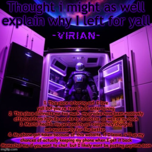 virian | Thought i might as well explain why I left for yall; 1. This place is boring asf. I love yall but you're terrible at entertaining
2. This place distracts me too much, my grades have been massively affected from high Bs and As to Cs and Ds, as well as my book
3. Mental health, my personality got completely changed, not necessarily for the better. 
4. My phone got taken because of this website, if I leave, it'll up my chances of actually keeping my phone when I get it back
Memechat me if you want to chat, but I likely wont be posting anytime soon | image tagged in virian | made w/ Imgflip meme maker