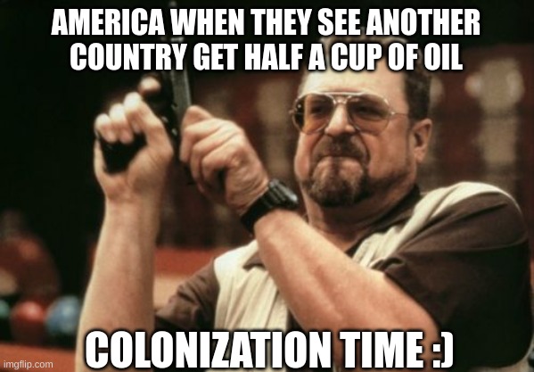 Am I The Only One Around Here | AMERICA WHEN THEY SEE ANOTHER COUNTRY GET HALF A CUP OF OIL; COLONIZATION TIME :) | image tagged in memes,am i the only one around here | made w/ Imgflip meme maker