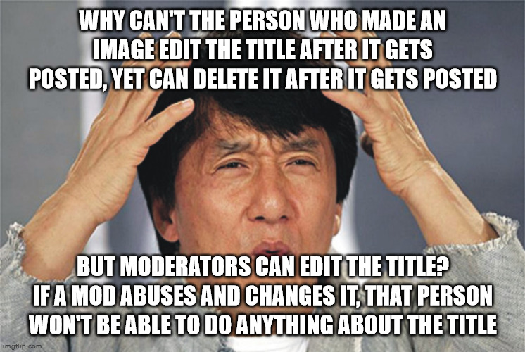 Jackie Chan Confused | WHY CAN'T THE PERSON WHO MADE AN IMAGE EDIT THE TITLE AFTER IT GETS POSTED, YET CAN DELETE IT AFTER IT GETS POSTED; BUT MODERATORS CAN EDIT THE TITLE? IF A MOD ABUSES AND CHANGES IT, THAT PERSON WON'T BE ABLE TO DO ANYTHING ABOUT THE TITLE | image tagged in jackie chan confused | made w/ Imgflip meme maker