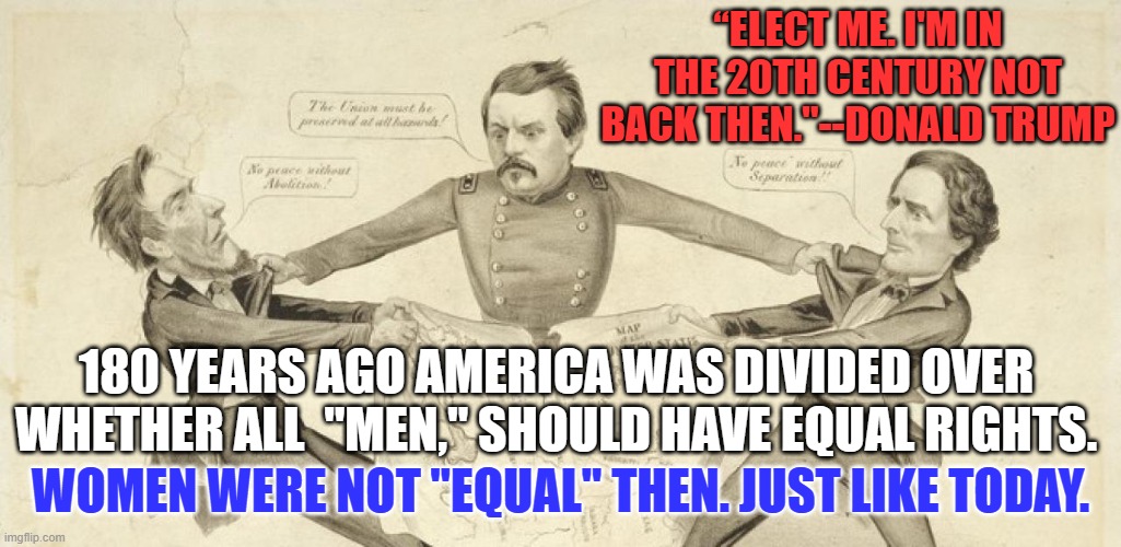President Biden knows that it is the 21st century, when women's rights matter. | “ELECT ME. I'M IN THE 20TH CENTURY NOT BACK THEN."--DONALD TRUMP; 180 YEARS AGO AMERICA WAS DIVIDED OVER WHETHER ALL  "MEN," SHOULD HAVE EQUAL RIGHTS. WOMEN WERE NOT "EQUAL" THEN. JUST LIKE TODAY. | image tagged in politics | made w/ Imgflip meme maker