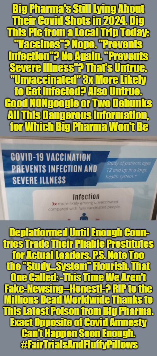 Big Pharma's Continuing Covid Unreality | Big Pharma's Still Lying About 

Their Covid Shots in 2024. Dig 

This Pic from a Local Trip Today: 

"Vaccines"? Nope. "Prevents 

Infection"? No Again. "Prevents 

Severe Illness"? That's Untrue. 

"Unvaccinated" 3x More Likely 

to Get Infected? Also Untrue. 

Good NONgoogle or Two Debunks 

All This Dangerous Information, 

for Which Big Pharma Won't Be; Deplatformed Until Enough Coun-

tries Trade Their Pliable Prostitutes 

for Actual Leaders. P.S. Note Too 

the "Study...System" Flourish. That 

One Called: -This Time We Aren't 

Fake-Newsing--Honest!-? RIP to the 

Millions Dead Worldwide Thanks to 

This Latest Poison from Big Pharma. 

Exact Opposite of Covid Amnesty 

Can't Happen Soon Enough. 

#FairTrialsAndFluffyPillows | image tagged in no covid amnesty,big pharma,covid vaccine,fake news,double standard,clown world afro wig | made w/ Imgflip meme maker
