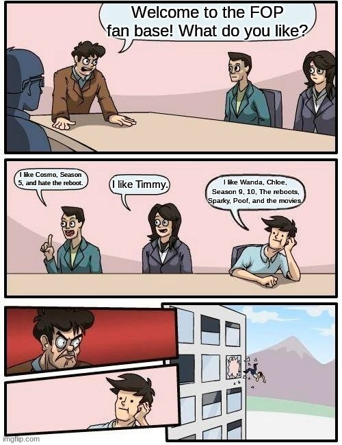 The FOP Fan base in a nutshell | Welcome to the FOP fan base! What do you like? I like Cosmo, Season 5, and hate the reboot. I like Timmy. I like Wanda, Chloe, Season 9, 10, The reboots, Sparky, Poof, and the movies. | image tagged in memes,boardroom meeting suggestion,fairly odd parents | made w/ Imgflip meme maker