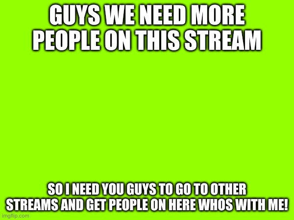we need more people | GUYS WE NEED MORE PEOPLE ON THIS STREAM; SO I NEED YOU GUYS TO GO TO OTHER STREAMS AND GET PEOPLE ON HERE WHOS WITH ME! | image tagged in more people | made w/ Imgflip meme maker