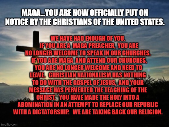 Christian Voter | WE HAVE HAD ENOUGH OF YOU.   IF YOU ARE A  MAGA PREACHER,  YOU ARE NO LONGER WELCOME TO SPEAK IN OUR CHURCHES.   IF YOU ARE MAGA  AND ATTEND OUR CHURCHES,  YOU ARE NO LONGER WELCOME AND NEED TO LEAVE.   CHRISTIAN NATIONALISM HAS NOTHING TO DO WITH THE GOSPEL OF JESUS,  AND YOUR MESSAGE HAS PERVERTED THE TEACHING OF THE CHRIST.   YOU HAVE MADE THE HOLY INTO A ABOMINATION IN AN ATTEMPT TO REPLACE OUR REPUBLIC WITH A DICTATORSHIP.   WE ARE TAKING BACK OUR RELIGION. MAGA...YOU ARE NOW OFFICIALLY PUT ON NOTICE BY THE CHRISTIANS OF THE UNITED STATES. | image tagged in christian voter | made w/ Imgflip meme maker
