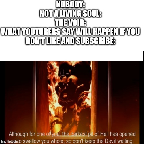 The darkest pit of hell | NOBODY:
NOT A LIVING SOUL:
THE VOID:
WHAT YOUTUBERS SAY WILL HAPPEN IF YOU DON'T LIKE AND SUBSCRIBE: | image tagged in the darkest pit of hell | made w/ Imgflip meme maker