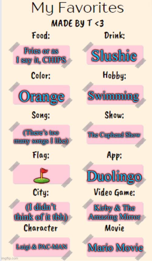 My Favorites made by T | Slushie; Fries or as I say it, CHIPS; Swimming; Orange; (There’s too many songs I like); The Cuphead Show; ⛳️; Duolingo; (I didn’t think of it tbh); Kirby & The Amazing Mirror; Luigi & PAC-MAN; Mario Movie | image tagged in my favorites made by t | made w/ Imgflip meme maker