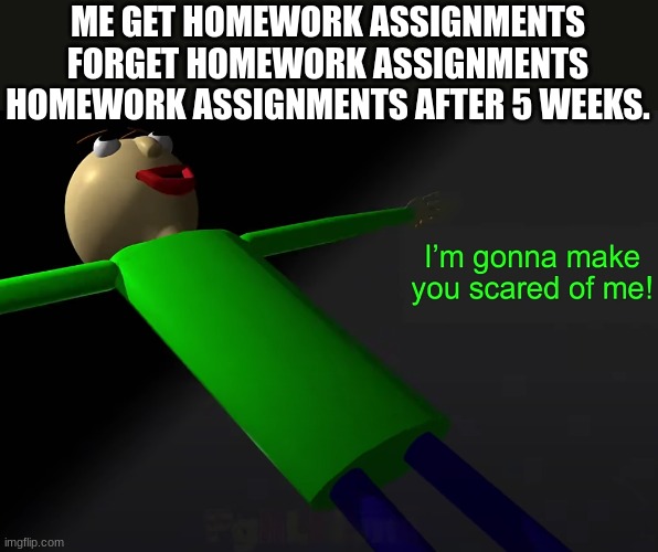homework assignments after 5 weeks | ME GET HOMEWORK ASSIGNMENTS FORGET HOMEWORK ASSIGNMENTS HOMEWORK ASSIGNMENTS AFTER 5 WEEKS. | image tagged in i'm going to make you scared of me | made w/ Imgflip meme maker