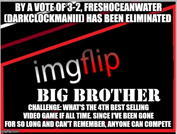 Challenge. I'm finally back | BY A VOTE OF 3-2, FRESHOCEANWATER (DARKCLOCKMANIII) HAS BEEN ELIMINATED; CHALLENGE: WHAT'S THE 4TH BEST SELLING VIDEO GAME IF ALL TIME. SINCE I'VE BEEN GONE FOR SO LONG AND CAN'T REMEMBER, ANYONE CAN COMPETE | image tagged in imgflip big brother 4 logo | made w/ Imgflip meme maker