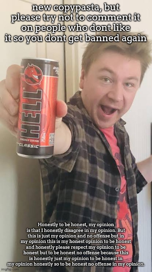 Matt Rose energy drink | new copypasta, but please try not to comment it on people who dont like it so you dont get banned again; Honestly to be honest, my opinion is that I honestly disagree in my opinion. But this is just my opinion and no offense but in my opinion this is my honest opinion to be honest and honestly please respect my opinion to be honest but to be honest no offense because this is honestly just my opinion to be honest in my opinion honestly so to be honest no offense in my opinion. | image tagged in matt rose energy drink | made w/ Imgflip meme maker