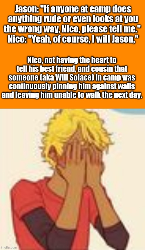 Jason: "If anyone at camp does anything rude or even looks at you the wrong way, Nico, please tell me." 
Nico: "Yeah, of course, I will Jason,"; Nico, not having the heart to tell his best friend, and cousin that someone (aka Will Solace) in camp was continuously pinning him against walls and leaving him unable to walk the next day. | image tagged in when there's a will there's a way | made w/ Imgflip meme maker
