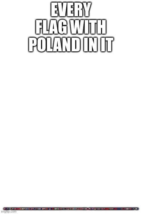 🇦🇹🇦🇺🇦🇪🇦🇮🎌🇦🇬🇧🇶🇧🇻🇧🇭🇧🇲🇨🇭🇨🇦🇨🇫🇧🇱🇨🇱🇩🇿🇨🇺🇨🇷🇩🇰🇨🇵🇨🇿🇨🇻🇩🇴🇪🇬🇫🇯🇬🇪🇬🇸🇬🇬🇬🇱🇬🇧🇭🇰🇫🇰🇮🇩🇭🇲🇮🇲🇯🇴🇯🇵🇭🇺🇮🇹🇰🇵🇮🇷🇮🇶🇮🇴🇰🇪🇰🇮🇲🇨🇱🇻🇲🇬🇱🇷🇰🇷🇱🇺🇱🇧🇲🇾🇳🇴🇵🇪🇵🇫🇳🇱🇲🇽🇲🇹🇳🇵🇵🇱🇵🇭🇵🇾🇶🇦🇸🇬🇸🇩🇵🇷🇸🇨🇸🇩🇸🇯🇵🇭🇹🇴🇹🇷🇹🇳🇸🇾🇹🇭🇹🇯🇸🇽🇹🇼🇹🇹🇹🇫🇹🇨🇹🇦🇸🇷🇹🇼🇿🇦🇺🇸🏴󠁧󠁢󠁥󠁮󠁧󠁿🇾🇪🇼🇫🇻🇬🇾🇪🏴󠁧󠁢󠁥󠁮󠁧🇾🇹🇨🇻; EVERY FLAG WITH POLAND IN IT | made w/ Imgflip meme maker