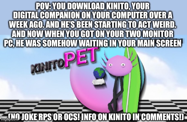KinitoPET | POV: YOU DOWNLOAD KINITO, YOUR DIGITAL COMPANION ON YOUR COMPUTER OVER A WEEK AGO. AND HE’S BEEN STARTING TO ACT WEIRD. AND NOW WHEN YOU GOT ON YOUR TWO MONITOR PC, HE WAS SOMEHOW WAITING IN YOUR MAIN SCREEN; (NO JOKE RPS OR OCS! INFO ON KINITO IN COMMENTS!) | image tagged in idk girl | made w/ Imgflip meme maker