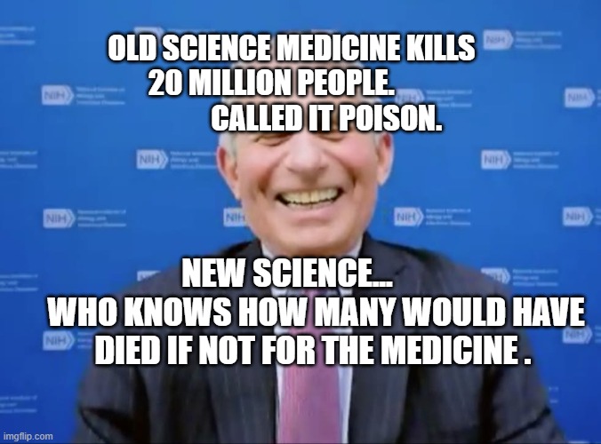 Fauci laughs at the suckers | OLD SCIENCE MEDICINE KILLS 20 MILLION PEOPLE.                     CALLED IT POISON. NEW SCIENCE...          WHO KNOWS HOW MANY WOULD HAVE DIED IF NOT FOR THE MEDICINE . | image tagged in fauci laughs at the suckers | made w/ Imgflip meme maker