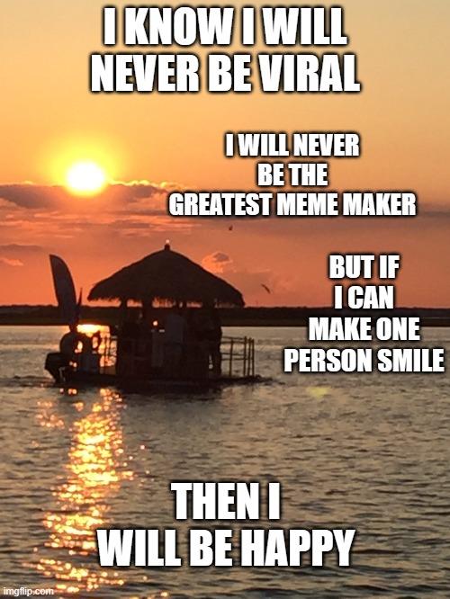 It's not all about the points and the views, sometimes it's just about happiness | I KNOW I WILL NEVER BE VIRAL; I WILL NEVER BE THE GREATEST MEME MAKER; BUT IF I CAN MAKE ONE PERSON SMILE; THEN I WILL BE HAPPY | image tagged in wholesome,sunset,beach,beautiful sunset,boat | made w/ Imgflip meme maker