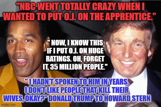 Ethics and principles be damned. It was all about the ratings with O.J. then, like now with abortion. | "NBC WENT TOTALLY CRAZY WHEN I WANTED TO PUT O.J. ON THE APPRENTICE.”; " NOW, I KNOW THIS IF I PUT O.J. ON HUGE RATINGS. OH, FORGET IT, 35 MILLION PEOPLE."; " I HADN’T SPOKEN TO HIM IN YEARS. I DON’T LIKE PEOPLE THAT KILL THEIR WIVES, OKAY?" DONALD TRUMP TO HOWARD STERN | image tagged in politics | made w/ Imgflip meme maker