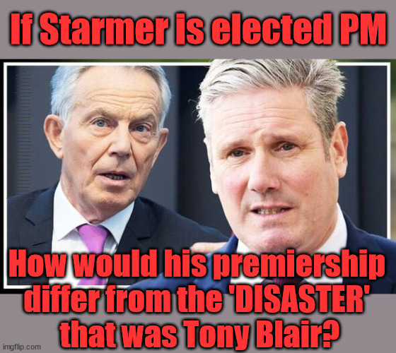 If Starmer is elected PM | If Starmer is elected PM; RAYNER A TAX DODGER? Labour pledges to clamp down on Tax Dodgers; Higher Taxes under Labour; Rachel Reeves; Hope Angela Rayner Ain't Bovvered? Higher Taxes under Labour; Risks of voting Labour; * EU Re entry? * Mass Immigration? * Build on Greenbelt? * Rayner as our PM? * Ulez 20 mph fines? * Higher taxes? * UK Flag change? * Muslim takeover? * End of Christianity? * Economic collapse? TRIPLE LOCK' Anneliese Dodds Rwanda plan Quid Pro Quo UK/EU Illegal Migrant Exchange deal; UK not taking its fair share, EU Exchange Deal = People Trafficking !!! Starmer to Betray Britain, #Burden Sharing #Quid Pro Quo #100,000; #Immigration #Starmerout #Labour #wearecorbyn #KeirStarmer #DianeAbbott #McDonnell #cultofcorbyn #labourisdead #labourracism #socialistsunday #nevervotelabour #socialistanyday #Antisemitism #Savile #SavileGate #Paedo #Worboys #GroomingGangs #Paedophile #IllegalImmigration #Immigrants #Invasion #Starmeriswrong #SirSoftie #SirSofty #Blair #Steroids (AKA Keith) Labour Slippery Starmer ABBOTT BACK; Union Jack Flag in election campaign material; Concerns raised by Black, Asian and Minority ethnic (BAME) group & activists; Capt U-Turn; Pledges to hunt down Tax Dodgers; Bad timing? Or a calculated plan to get rid of Rayner? HIGHER TAX UNDER LABOUR? How would his premiership 
differ from the 'DISASTER' 
that was Tony Blair? | image tagged in blair starmer,illegal immigration,stop boats rwanda,labourisdead,20 mph ulez khan,slippery starmer rayner | made w/ Imgflip meme maker