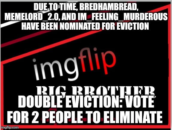 Eviction | DUE TO TIME, BREDHAMBREAD, MEMELORD_2.0, AND IM_FEELING_MURDEROUS HAVE BEEN NOMINATED FOR EVICTION; DOUBLE EVICTION: VOTE FOR 2 PEOPLE TO ELIMINATE | image tagged in imgflip big brother 4 logo | made w/ Imgflip meme maker