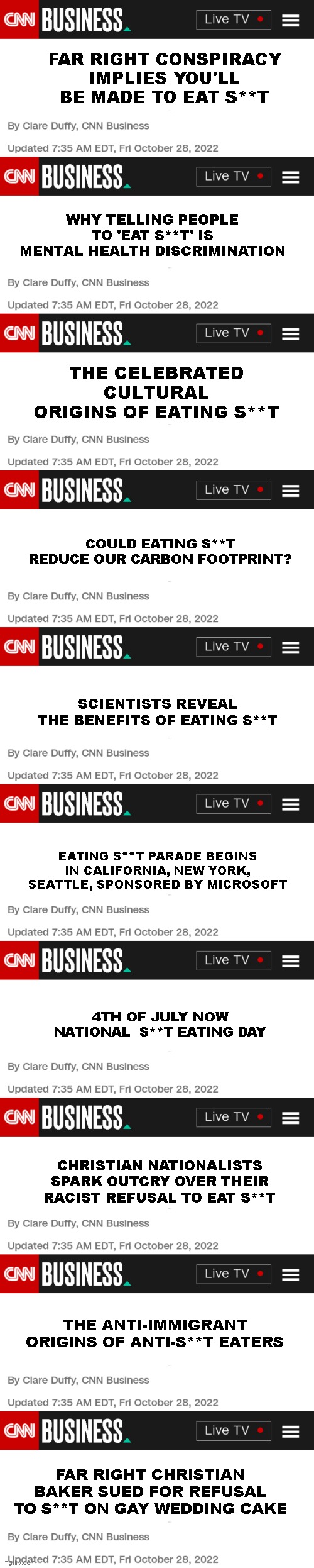FAR RIGHT CONSPIRACY IMPLIES YOU'LL BE MADE TO EAT S**T; WHY TELLING PEOPLE TO 'EAT S**T' IS MENTAL HEALTH DISCRIMINATION; THE CELEBRATED CULTURAL ORIGINS OF EATING S**T; COULD EATING S**T REDUCE OUR CARBON FOOTPRINT? SCIENTISTS REVEAL THE BENEFITS OF EATING S**T; EATING S**T PARADE BEGINS IN CALIFORNIA, NEW YORK, SEATTLE, SPONSORED BY MICROSOFT; 4TH OF JULY NOW NATIONAL  S**T EATING DAY; CHRISTIAN NATIONALISTS SPARK OUTCRY OVER THEIR RACIST REFUSAL TO EAT S**T; THE ANTI-IMMIGRANT ORIGINS OF ANTI-S**T EATERS; FAR RIGHT CHRISTIAN BAKER SUED FOR REFUSAL TO S**T ON GAY WEDDING CAKE | image tagged in cnn fake headline article news | made w/ Imgflip meme maker