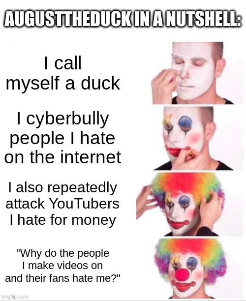 It's true | AUGUSTTHEDUCK IN A NUTSHELL:; I call myself a duck; I cyberbully people I hate on the internet; I also repeatedly attack YouTubers I hate for money; "Why do the people I make videos on and their fans hate me?" | image tagged in memes,clown applying makeup | made w/ Imgflip meme maker