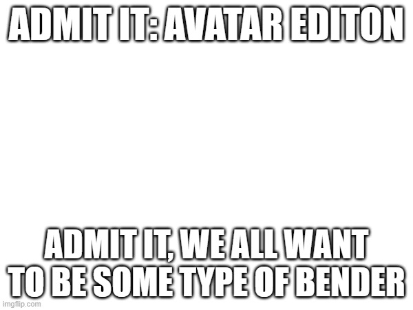 ADMIT IT: AVATAR EDITON; ADMIT IT, WE ALL WANT TO BE SOME TYPE OF BENDER | made w/ Imgflip meme maker