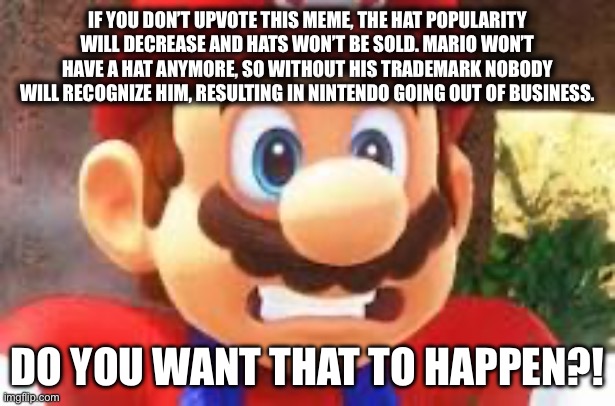 Mario scared of getting out of business. | IF YOU DON’T UPVOTE THIS MEME, THE HAT POPULARITY WILL DECREASE AND HATS WON’T BE SOLD. MARIO WON’T HAVE A HAT ANYMORE, SO WITHOUT HIS TRADEMARK NOBODY WILL RECOGNIZE HIM, RESULTING IN NINTENDO GOING OUT OF BUSINESS. DO YOU WANT THAT TO HAPPEN?! | image tagged in weird,mario,stupid,scared | made w/ Imgflip meme maker