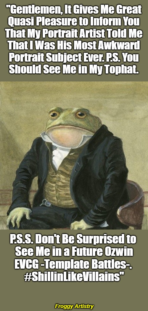 Froggy Artistry | "Gentlemen, It Gives Me Great 

Quasi Pleasure to Inform You 

That My Portrait Artist Told Me 

That I Was His Most Awkward 

Portrait Subject Ever. P.S. You 

Should See Me in My Tophat. P.S.S. Don't Be Surprised to 

See Me in a Future Ozwin

EVCG -Template Battles-. 

#ShillinLikeVillains"; Froggy Artistry | image tagged in gentlemen it is with great pleasure to inform you that,awkward,frogs,artwork,announcement,shillin like a villain | made w/ Imgflip meme maker