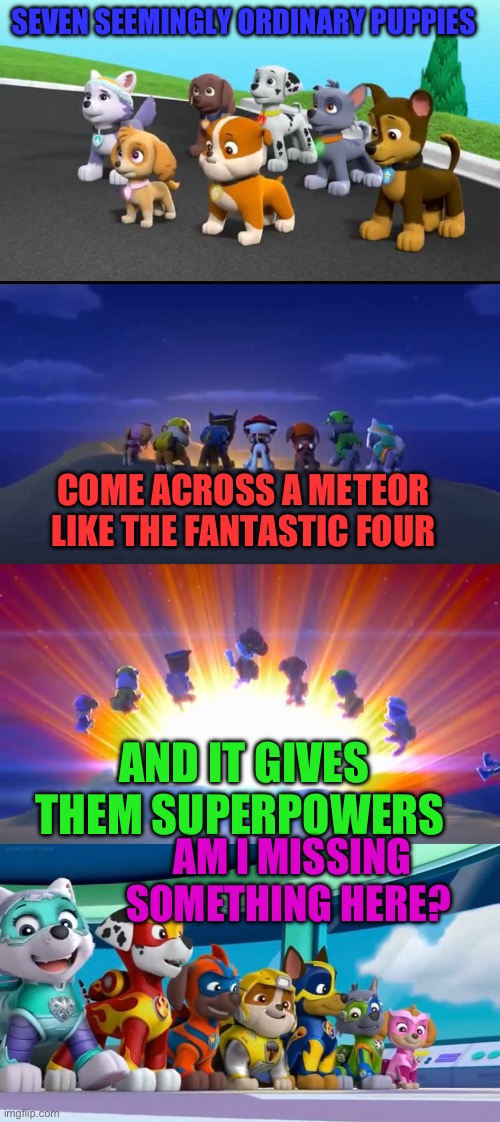 Mighty Pups Origin | SEVEN SEEMINGLY ORDINARY PUPPIES; COME ACROSS A METEOR LIKE THE FANTASTIC FOUR; AND IT GIVES THEM SUPERPOWERS; AM I MISSING SOMETHING HERE? | image tagged in paw patrol,superheroes,meteor,dogs,nickelodeon,crazy | made w/ Imgflip meme maker