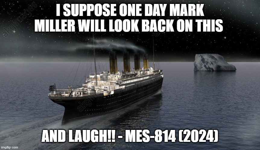 Titanic approaching the iceberg | I SUPPOSE ONE DAY MARK MILLER WILL LOOK BACK ON THIS; AND LAUGH!! - MES-814 (2024) | image tagged in titanic approaching the iceberg | made w/ Imgflip meme maker