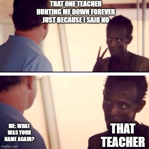 Captain Phillips - I'm The Captain Now Meme | THAT ONE TEACHER HUNTING ME DOWN FOREVER JUST BECAUSE I SAID NO; ME: WHAT WAS YOUR NAME AGAIN? THAT TEACHER | image tagged in memes,captain phillips - i'm the captain now | made w/ Imgflip meme maker