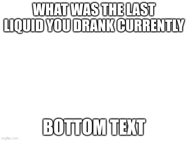 WHAT WAS THE LAST LIQUID YOU DRANK CURRENTLY; BOTTOM TEXT | made w/ Imgflip meme maker