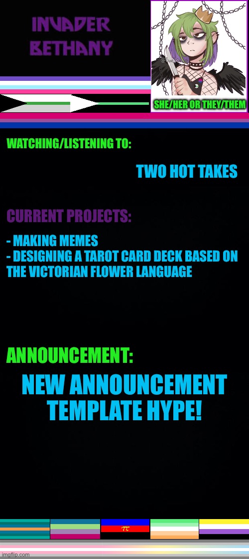New announcement template. | SHE/HER OR THEY/THEM; WATCHING/LISTENING TO:; TWO HOT TAKES; CURRENT PROJECTS:; - MAKING MEMES
- DESIGNING A TAROT CARD DECK BASED ON THE VICTORIAN FLOWER LANGUAGE; ANNOUNCEMENT:; NEW ANNOUNCEMENT TEMPLATE HYPE! | image tagged in announcement,lgbtq,pride,invaderbethany,tarot,two hot takes | made w/ Imgflip meme maker