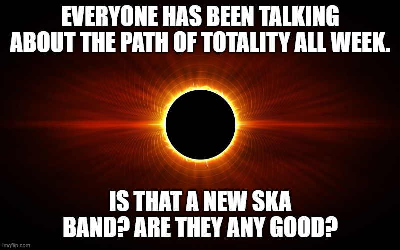 Path of Totality Ska Band | EVERYONE HAS BEEN TALKING ABOUT THE PATH OF TOTALITY ALL WEEK. IS THAT A NEW SKA BAND? ARE THEY ANY GOOD? | image tagged in eclipse | made w/ Imgflip meme maker