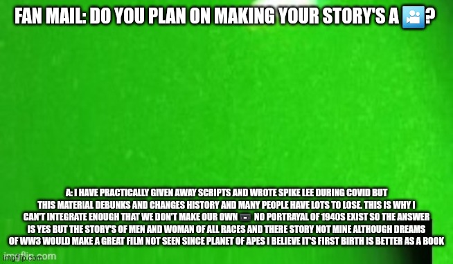 Future films Q and A with producer | FAN MAIL: DO YOU PLAN ON MAKING YOUR STORY'S A 🎦? A: I HAVE PRACTICALLY GIVEN AWAY SCRIPTS AND WROTE SPIKE LEE DURING COVID BUT THIS MATERIAL DEBUNKS AND CHANGES HISTORY AND MANY PEOPLE HAVE LOTS TO LOSE. THIS IS WHY I CAN'T INTEGRATE ENOUGH THAT WE DON'T MAKE OUR OWN 📼  NO PORTRAYAL OF 1940S EXIST SO THE ANSWER IS YES BUT THE STORY'S OF MEN AND WOMAN OF ALL RACES AND THERE STORY NOT MINE ALTHOUGH DREAMS OF WW3 WOULD MAKE A GREAT FILM NOT SEEN SINCE PLANET OF APES I BELIEVE IT'S FIRST BIRTH IS BETTER AS A BOOK | made w/ Imgflip meme maker