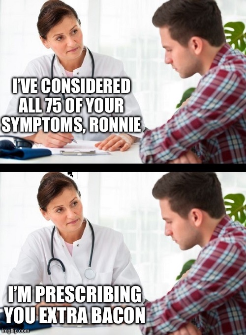Bacon makes everything better | I’VE CONSIDERED ALL 75 OF YOUR SYMPTOMS, RONNIE; I’M PRESCRIBING YOU EXTRA BACON | image tagged in doctor and patient | made w/ Imgflip meme maker