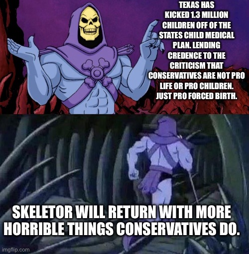 So how does this benefit kids exactly? | TEXAS HAS KICKED 1.3 MILLION CHILDREN OFF OF THE STATES CHILD MEDICAL PLAN. LENDING CREDENCE TO THE CRITICISM THAT CONSERVATIVES ARE NOT PRO LIFE OR PRO CHILDREN. JUST PRO FORCED BIRTH. SKELETOR WILL RETURN WITH MORE HORRIBLE THINGS CONSERVATIVES DO. | image tagged in he man skeleton advices,children,medicare,healthcare,politcs | made w/ Imgflip meme maker