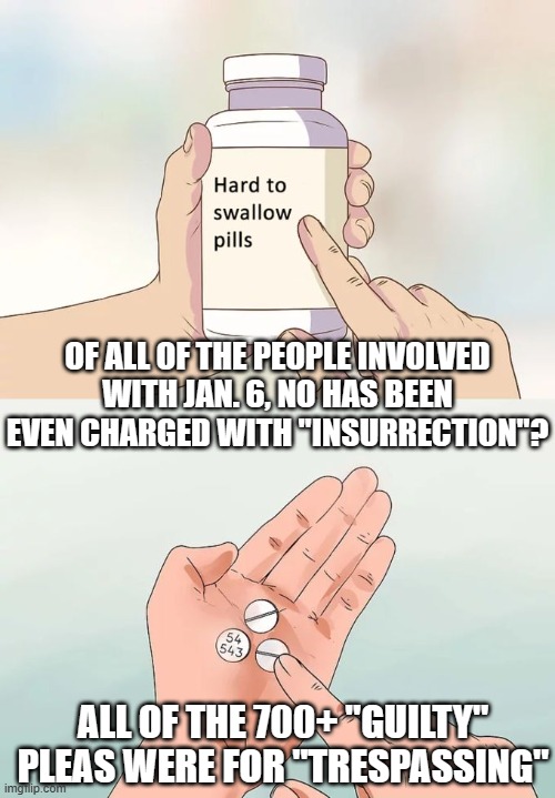 Hard To Swallow Pills | OF ALL OF THE PEOPLE INVOLVED WITH JAN. 6, NO HAS BEEN EVEN CHARGED WITH "INSURRECTION"? ALL OF THE 700+ "GUILTY" PLEAS WERE FOR "TRESPASSING" | image tagged in memes,hard to swallow pills | made w/ Imgflip meme maker
