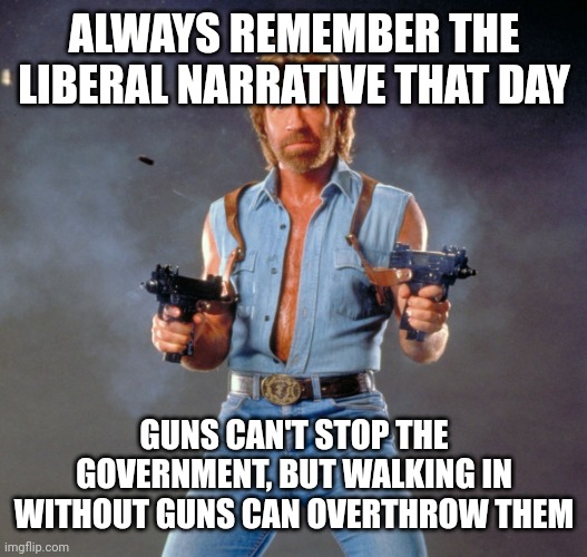 Chuck Norris Guns Meme | ALWAYS REMEMBER THE LIBERAL NARRATIVE THAT DAY GUNS CAN'T STOP THE GOVERNMENT, BUT WALKING IN WITHOUT GUNS CAN OVERTHROW THEM | image tagged in memes,chuck norris guns,chuck norris | made w/ Imgflip meme maker
