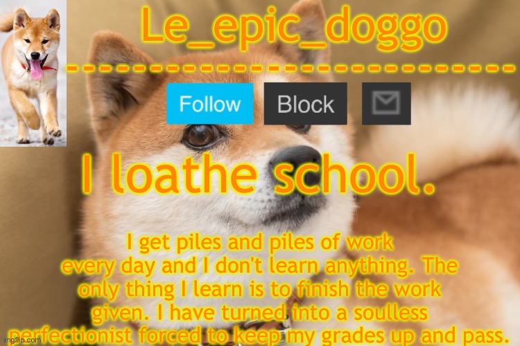 epic doggo's temp back in old fashion | I loathe school. I get piles and piles of work every day and I don't learn anything. The only thing I learn is to finish the work given. I have turned into a soulless perfectionist forced to keep my grades up and pass. | image tagged in epic doggo's temp back in old fashion | made w/ Imgflip meme maker