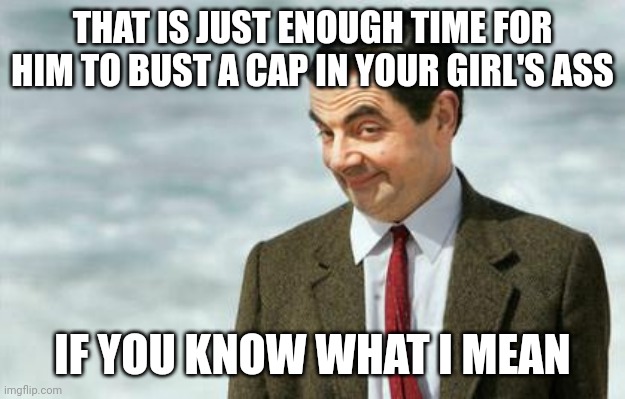 Mr. Bean Eyebrows | THAT IS JUST ENOUGH TIME FOR HIM TO BUST A CAP IN YOUR GIRL'S ASS IF YOU KNOW WHAT I MEAN | image tagged in mr bean eyebrows | made w/ Imgflip meme maker