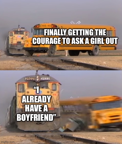 A train hitting a school bus | FINALLY GETTING THE COURAGE TO ASK A GIRL OUT; “I ALREADY HAVE A BOYFRIEND” | image tagged in a train hitting a school bus | made w/ Imgflip meme maker