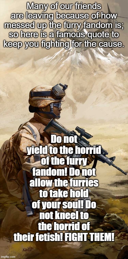 When all is said and done; we fought for the right side!! WE TRUST OUR CHILDREN TO DO THE SAME! | Do not yield to the horrid of the furry fandom! Do not allow the furries to take hold of your soul! Do not kneel to the horrid of their fetish! FIGHT THEM! Many of our friends are leaving because of how messed up the furry fandom is; so here is a famous quote to keep you fighting for the cause. | image tagged in take up arms,fight,do not yield,anti-furry | made w/ Imgflip meme maker