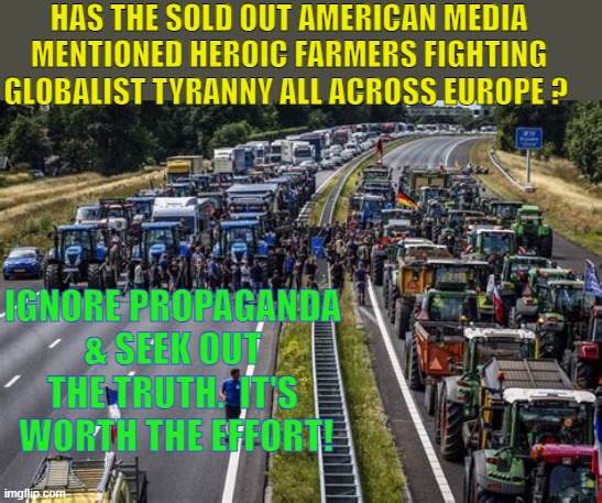 Right now in Poland, Germany, France, Spain, Belgium, The Netherlands... | HAS THE SOLD OUT AMERICAN MEDIA MENTIONED HEROIC FARMERS FIGHTING GLOBALIST TYRANNY ALL ACROSS EUROPE ? IGNORE PROPAGANDA & SEEK OUT THE TRUTH.  IT'S  WORTH THE EFFORT! | image tagged in fight tyranny,food supply,heroic | made w/ Imgflip meme maker