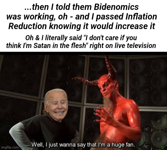 huge fan | ...then I told them Bidenomics was working, oh - and I passed Inflation Reduction knowing it would increase it; Oh & I literally said "I don't care if you think I'm Satan in the flesh" right on live television | image tagged in huge fan,joe biden worries | made w/ Imgflip meme maker