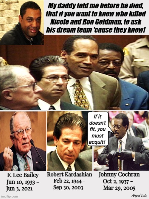 OJ Simpson and his dream team are dead | My daddy told me before he died,
that if you want to know who killed
Nicole and Ron Goldman, to ask
his dream team 'cause they know! If it
doesn't
fit, you
must acquit! Robert Kardashian
Feb 22, 1944 -
Sep 30, 2003; Johnny Cochran
Oct 2, 1937 -  
Mar 29, 2005; F. Lee Bailey
Jun 10, 1933 -
Jun 3, 2021; Angel Soto | image tagged in oj simpson,f lee bailey,kardashian,johnny cochran,dead people,if it doesn't fit you must aquit | made w/ Imgflip meme maker
