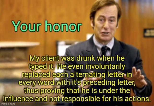 . | Your honor; My client was drunk when he typed it. He even involuntarily replaced each alternating letter in every word with it's preceding letter, thus proving that he is under the influence and not responsible for his actions. | image tagged in saul goodman defending | made w/ Imgflip meme maker
