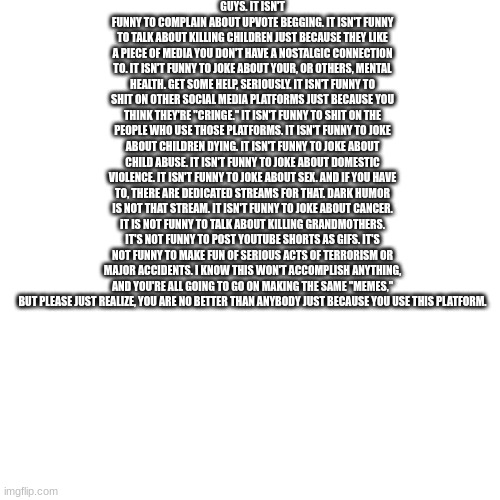 Get off the internet and go do something nice for someone. | GUYS. IT ISN'T FUNNY TO COMPLAIN ABOUT UPVOTE BEGGING. IT ISN'T FUNNY TO TALK ABOUT KILLING CHILDREN JUST BECAUSE THEY LIKE A PIECE OF MEDIA YOU DON'T HAVE A NOSTALGIC CONNECTION TO. IT ISN'T FUNNY TO JOKE ABOUT YOUR, OR OTHERS, MENTAL HEALTH. GET SOME HELP, SERIOUSLY. IT ISN'T FUNNY TO SHIT ON OTHER SOCIAL MEDIA PLATFORMS JUST BECAUSE YOU THINK THEY'RE "CRINGE." IT ISN'T FUNNY TO SHIT ON THE PEOPLE WHO USE THOSE PLATFORMS. IT ISN'T FUNNY TO JOKE ABOUT CHILDREN DYING. IT ISN'T FUNNY TO JOKE ABOUT CHILD ABUSE. IT ISN'T FUNNY TO JOKE ABOUT DOMESTIC VIOLENCE. IT ISN'T FUNNY TO JOKE ABOUT SEX. AND IF YOU HAVE TO, THERE ARE DEDICATED STREAMS FOR THAT. DARK HUMOR IS NOT THAT STREAM. IT ISN'T FUNNY TO JOKE ABOUT CANCER. IT IS NOT FUNNY TO TALK ABOUT KILLING GRANDMOTHERS. IT'S NOT FUNNY TO POST YOUTUBE SHORTS AS GIFS. IT'S NOT FUNNY TO MAKE FUN OF SERIOUS ACTS OF TERRORISM OR MAJOR ACCIDENTS. I KNOW THIS WON'T ACCOMPLISH ANYTHING, AND YOU'RE ALL GOING TO GO ON MAKING THE SAME "MEMES," BUT PLEASE JUST REALIZE, YOU ARE NO BETTER THAN ANYBODY JUST BECAUSE YOU USE THIS PLATFORM. | image tagged in blank,inspirational | made w/ Imgflip meme maker